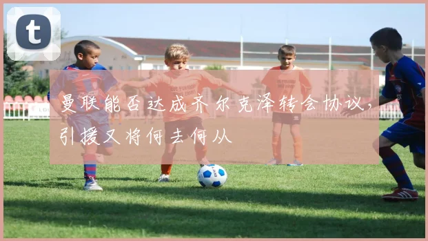 曼联能否达成齐尔克泽转会协议，引援又将何去何从