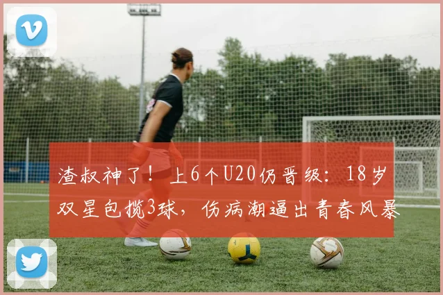 渣叔神了！上6个U20仍晋级：18岁双星包揽3球，伤病潮逼出青春风暴
