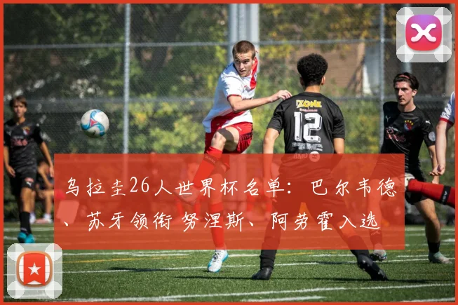乌拉圭26人世界杯名单：巴尔韦德、苏牙领衔 努涅斯、阿劳霍入选