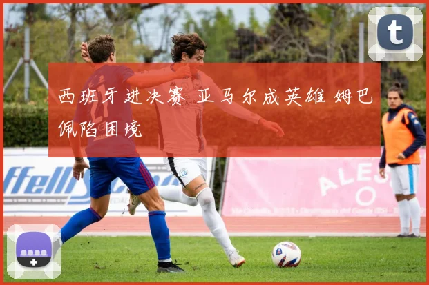 西班牙进决赛 亚马尔成英雄 姆巴佩陷困境