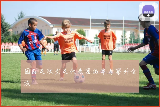 国际足联女足代表团访华考察并会谈