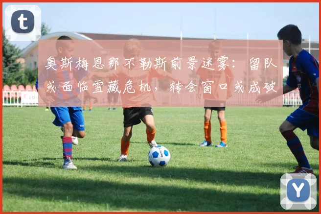奥斯梅恩那不勒斯前景迷雾：留队或面临雪藏危机，转会窗口或成破局关键
