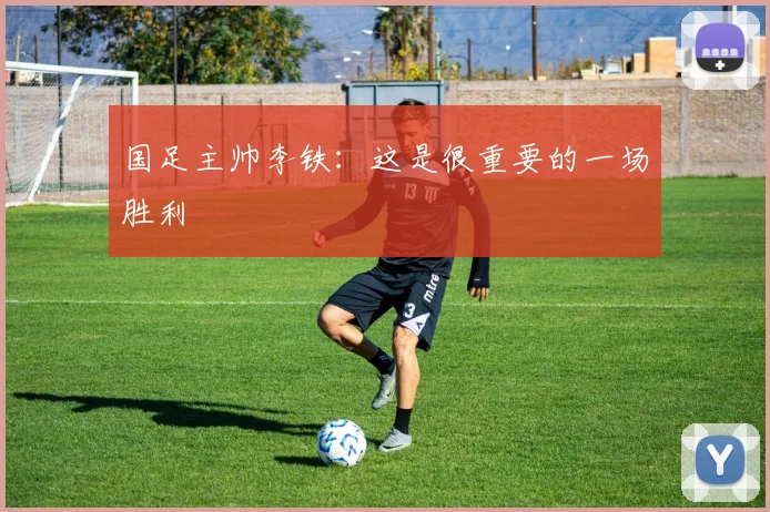 国足主帅李铁：这是很重要的一场胜利