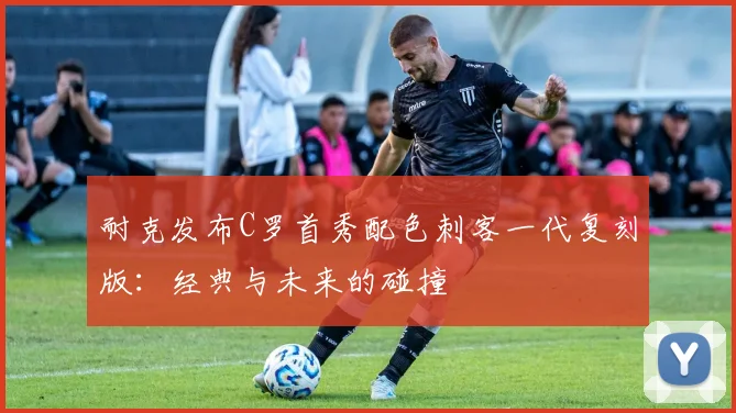 耐克发布C罗首秀配色刺客一代复刻版：经典与未来的碰撞