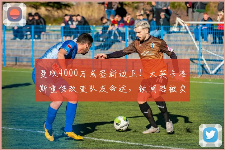 曼联4000万或签新边卫！大英卡洛斯重伤改变队友命运，铁闸恐被卖